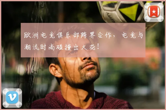欧洲电竞俱乐部跨界合作,电竞与潮流时尚碰撞出火花!