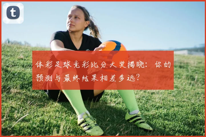 体彩足球竞彩比分大奖揭晓：你的预测与最终结果相差多远？