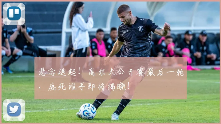 悬念迭起！高尔夫公开赛最后一轮，鹿死谁手即将揭晓！